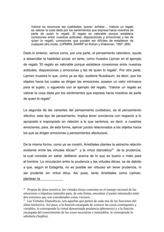 Valorar es reconocer las cualidades, querer, anhelar… Valorar un regalo
     es valorar la cosa dada por los sentimientos que expresa hacia nosotros de
     parte de quien lo regaló. El regalo es valorable porque establece
     conexiones entre nuestras actitudes, disposiciones y emociones y las de
     quien lo regaló, conexiones que pueden ser difíciles de establecer de
     cualquier otro modo. (LIPMAN, SHARP en Kohan y Waksman, 1997: 269)

Dado lo anterior, vemos como, por una parte, el pensamiento valorativo, ayuda
a desarrollar la habilidad social, en tanto, como muestra Lipman en el ejemplo
de regalo “El regalo es valorable porque establece conexiones entre nuestras
actitudes, disposiciones y emociones y las de quien lo regaló”. Por otra parte,
Lipman muestra lo que, como ya se dijo, sostiene Nussbaum, es decir, que los
objetos hacia los cuales se dirigen las emociones, poseen un valor intrínseco
para el sujeto, o siguiendo con el ejemplo del regalo, “Valorar un regalo es
valorar la cosa dada por los sentimientos que expresa hacia nosotros de parte
de quien lo regaló”


La segunda de las variantes del pensamiento cuidadoso, es el pensamiento
afectivo, este tipo de pensamiento, implica tener conciencia con respecto a lo
apropiado e inapropiado en relación a lo que sentimos, es decir, a nuestras
emociones; para, de esta forma, ejercer juicios relacionados a los objetos hacia
los que se dirigen emociones y pensamientos afectuosos.


De la misma forma, como ya se mostró, Aristóteles plantea la estrecha relación
existente entre las virtudes éticas 24 y la virtud dianoética 25 de la prudencia,
la cual consiste en saber deliberar acerca de lo que es bueno o malo para
el hombre. La vinculación entre la prudencia y las virtudes éticas, se da debido
a que, según el Estagirita, no es posible ser virtuoso sin tener prudencia, ni
ser prudente sin virtud ética. Así pues, tanto Aristóteles como Lipman,
plantean la

24
   Propias de alma sensitiva, las virtudes éticas consisten en el manejo racional de las
emociones e impulsos naturales para, de esta forma, encontrar el punto intermedio entre
dos extremos que son considerados como viciosos.
25
   Las Virtudes Dianoéticas, son aquellas que parten de cada una de las funciones del
alma intelectiva. Así pues, a la función encargada de conocer las cosas contingentes y
variables, le corresponde la virtud denominada prudencia (phronesis) y a la función
encargada del conocimiento de las cosas necesarias e inmutables, le corresponde la
sabiduría (Sophia).
 