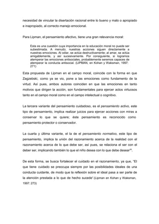 necesidad de vincular la disertación racional entre lo bueno y malo o apropiado
e inapropiado, al correcto manejo emocional.


Para Lipman, el pensamiento afectivo, tiene una gran relevancia moral:

     Esta es una cuestión cuya importancia en la educación moral no puede ser
     subestimada. A menudo, nuestras acciones siguen directamente a
     nuestras emociones. Al odiar, se actúa destructivamente; al amar, se actúa
     amigablemente, y así sucesivamente. Por consiguiente, si logramos
     atemperar las emociones antisociales, probablemente seremos capaces de
     atemperar la conducta antisocial. (LIPMAN, en Kohan y Waksman, 1997:
     271)

Esta propuesta de Lipman en el campo moral, coincide con la forma en que
Zagzebski, como ya se vio, pone a las emociones como fundamento de la
virtud. Así pues, ambos autores coinciden en que las emociones en tanto
motivos que dirigen la acción, son fundamentales para ejercer actos virtuosos
tanto en el campo moral como en el campo intelectual o cognitivo.


La tercera variante del pensamiento cuidadoso, es el pensamiento activo, este
tipo de pensamiento, implica realizar juicios para ejercer acciones con miras a
conservar lo que se quiere; éste pensamiento es reconocido como
pensamiento protector o conservador.


La cuarta y última variante, el la de el pensamiento normativo, este tipo de
pensamiento, implica la unión del razonamiento acerca de la realidad con el
razonamiento acerca de lo que debe ser, así pues, se relaciona el ser con el
deber ser, implicando también lo que el niño desea con lo que debe desear 26.


De esta forma, se busca fortalecer el cuidado en el razonamiento, ya que, “El
que tiene cuidado se preocupa siempre por las posibilidades ideales de una
conducta cuidante, de modo que la reflexión sobre el ideal pasa a ser parte de
la atención prestada a lo que de hecho sucede”.(Lipman en Kohan y Waksman,
1997: 273)
 