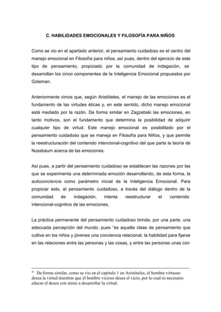 C. HABILIDADES EMOCIONALES Y FILOSOFÍA PARA NIÑOS


Como se vio en el apartado anterior, el pensamiento cuidadoso es el centro del
manejo emocional en Filosofía para niños; así pues, dentro del ejercicio de este
tipo de pensamiento, propiciado por la comunidad de indagación, se
desarrollan los cinco componentes de la Inteligencia Emocional propuestos por
Goleman.


Anteriormente vimos que, según Aristóteles, el manejo de las emociones es el
fundamento de las virtudes éticas y, en este sentido, dicho manejo emocional
está mediado por la razón. De forma similar en Zagzebski las emociones, en
tanto motivos, son el fundamento que determina la posibilidad de adquirir
cualquier tipo de virtud. Este manejo emocional es posibilitado por el
pensamiento cuidadoso que se maneja en Filosofía para Niños, y que permite
la reestructuración del contenido intencional-cognitivo del que parte la teoría de
Nussbaum acerca de las emociones.


Así pues, a partir del pensamiento cuidadoso se establecen las razones por las
que se experimenta una determinada emoción desarrollando, de esta forma, la
autoconciencia como parámetro inicial de la Inteligencia Emocional. Para
propiciar esto, el pensamiento cuidadoso, a través del diálogo dentro de la
comunidad       de      indagación,      intenta     reestructurar      el     contenido
intencional-cognitivo de las emociones.


La práctica permanente del pensamiento cuidadoso brinda, por una parte, una
adecuada percepción del mundo, pues “es aquella clase de pensamiento que
cultiva en los niños y jóvenes una conciencia relacional, la habilidad para fijarse
en las relaciones entre las personas y las cosas, y entre las personas unas con




26
   De forma similar, como se vio en el capitulo 1 en Aristóteles, el hombre virtuoso
desea la virtud mientras que el hombre vicioso desea el vicio, por lo cual es necesario
educar el deseo con miras a desarrollar la virtud.
 