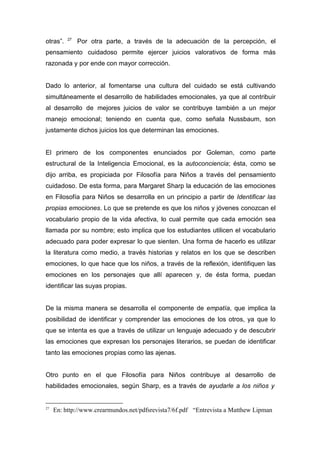 otras”.   27
               Por otra parte, a través de la adecuación de la percepción, el
pensamiento cuidadoso permite ejercer juicios valorativos de forma más
razonada y por ende con mayor corrección.


Dado lo anterior, al fomentarse una cultura del cuidado se está cultivando
simultáneamente el desarrollo de habilidades emocionales, ya que al contribuir
al desarrollo de mejores juicios de valor se contribuye también a un mejor
manejo emocional; teniendo en cuenta que, como señala Nussbaum, son
justamente dichos juicios los que determinan las emociones.


El primero de los componentes enunciados por Goleman, como parte
estructural de la Inteligencia Emocional, es la autoconciencia; ésta, como se
dijo arriba, es propiciada por Filosofía para Niños a través del pensamiento
cuidadoso. De esta forma, para Margaret Sharp la educación de las emociones
en Filosofía para Niños se desarrolla en un principio a partir de Identificar las
propias emociones. Lo que se pretende es que los niños y jóvenes conozcan el
vocabulario propio de la vida afectiva, lo cual permite que cada emoción sea
llamada por su nombre; esto implica que los estudiantes utilicen el vocabulario
adecuado para poder expresar lo que sienten. Una forma de hacerlo es utilizar
la literatura como medio, a través historias y relatos en los que se describen
emociones, lo que hace que los niños, a través de la reflexión, identifiquen las
emociones en los personajes que allí aparecen y, de ésta forma, puedan
identificar las suyas propias.


De la misma manera se desarrolla el componente de empatía, que implica la
posibilidad de identificar y comprender las emociones de los otros, ya que lo
que se intenta es que a través de utilizar un lenguaje adecuado y de descubrir
las emociones que expresan los personajes literarios, se puedan de identificar
tanto las emociones propias como las ajenas.


Otro punto en el que Filosofía para Niños contribuye al desarrollo de
habilidades emocionales, según Sharp, es a través de ayudarle a los niños y


27
     En: http://www.crearmundos.net/pdfsrevista7/6f.pdf “Entrevista a Matthew Lipman
 