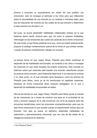 jóvenes a encontrar un procedimiento por medio del cual justificar sus
emociones; esto se consigue al estimular a los niños para que reflexionen
sobre la razonabilidad de una emoción en un contexto o momento dado, para
que así descubran las razones por las cuales se da esa emoción y determinen
si esas razones son de peso o no.


Así pues, se busca desarrollar habilidades intelectuales propias de lo que
Goleman llama mente racional para que, tal como lo propone Aristóteles,
intervengan en las emociones (las cuales son producto de la mente emocional).
De este modo, lo que Sharp pretende es lo que, como se mostró anteriormente,
propone el sicólogo norteamericano acerca de la forma en que ambas mentes
-a pesar de parecer contradictorias- trabajan en conjunto.




La tercera forma en que, según Sharp, Filosofía para Niños contribuye al
desarrollo de las habilidades emocionales, es incitando a los niños a investigar
las creencias en que están basadas las propias emociones. Esto consiste en
examinar sobre qué creencias está basada una emoción, descifrando porqué
se produce dicha emoción, para finalmente determinar si la creencia es errónea
o no. Este punto, en el cual coinciden tanto Nussbaum como los teóricos de
Filosofía para Niños, como ya se ha mencionado en repetidas ocasiones,
atraviesa de forma transversal dicho proyecto pedagógico en lo que a
desarrollo de habilidades emocionales se refiere.


Otra de las formas en que, según Sharp, Filosofía para Niños ayuda al manejo
de las emociones, es a través de construir una base en la curiosidad de los
niños y jóvenes respecto de la vida emocional, con el fin de explorar tanto las
emociones beneficiosas como las emociones contraproducentes, para que de
esta forma reconozcan lo que sucede cuando se experimentan ambos tipos de
emoción. Con esto se busca, en definitiva, desarrollar habilidades de
autocontrol y aprovechamiento emocional, que son dos de las bases de la
inteligencia emocional en Goleman.


y Ann Margaret Sharp”.
 