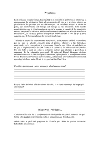 Presentación


En la sociedad contemporánea, la dificultad en la solución de conflictos al interior de la
comunidades, la intolerancia hacia el pensamiento del otro y el creciente número de
problemas en lo que tiene que ver con manejar las emociones surgen, al menos en
parte, del analfabetismo del manejo del manejo de las emociones. Esto sucede,
principalmente, por la poca importancia que se le ha dado al manejo de las emociones,
esto en comparación con otras habilidades humanas (especialmente a lo que se refiere a
la educación), de tal modo que esta arraigada en nuestra cultura, la idea de que el éxito
depende, casi de forma exclusiva, del cociente intelectual.

Teniendo en cuenta lo anteriormente mencionado, en la presente unidad, se estudiara,
por un lado la relación existente entre el proceso educativo y las habilidades
emocionales en lo concerniente al programa de Filosofía para Niños, mirando la forma
en que la implementación de FpN favorece al desarrollo de habilidades emocionales.
Por otro lado se dará un vistazo a diferentes autores que plantean la posibilidad y
necesidad de la educación emocional. El principal Daniel Goleman sicólogo
estadounidense con el libro inteligencia emocional, quien plantea el manejo emocional a
través de cinco componentes: autoconciencia, autocontrol, aprovechamiento emocional,
empatía y habilidad social. Desde la perspectiva filosófica Ética.


Considera que se puede ejercer un manejo sobre las emociones?




En que forma favorece a las relaciones sociales, si se tiene un manejo de las propias
emociones?




                              OBJETIVOS –PROBLEMA

-Conocer cuales son los 5 componentes de Inteligencia emocional, mirando en que
forma estos pueden desarrollarse a partir de una comunidad de indagación.

-Mirar como a partir del programa de Filosofía para Niños se pueden desarrollar
habilidades emocionales.
 