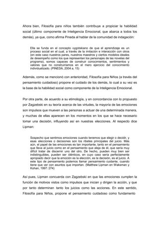 Ahora bien, Filosofía para niños también contribuye a propiciar la habilidad
social (último componente de Inteligencia Emocional, que abarca a todos los
demás), ya que, como afirma Pineda al hablar de la comunidad de indagación:


     Ella se funda en el concepto vygotskiano de que el aprendizaje es un
     proceso social en el cual, a través de la imitación e interacción con otros
     (en este caso nuestros pares, nuestros maestros y ciertos modelos ideales
     de desempeño como los que representan los personajes de las novelas del
     programa), somos capaces de construir conocimientos, sentimientos y
     valores que no construiríamos en el mero ejercicio del conocimiento
     individualizado. (PINEDA, 2004 a, 15)

Además, como se mencionó con anterioridad, Filosofía para Niños (a través del
pensamiento cuidadoso) propone el cuidado de los demás, lo cual a su vez es
la base de la habilidad social como componente de la Inteligencia Emocional.


Por otra parte, de acuerdo a su etimología, y en concordancia con lo propuesto
por Zagzebski en su teoría acerca de las virtudes, la mayoría de las emociones
son impulsos que mueven a las personas a actuar de una determinada manera,
y muchas de ellas aparecen en los momentos en los que se hace necesario
tomar una decisión, influyendo así en nuestras elecciones. Al respecto dice
Lipman:


     Sospecho que sentimos emociones cuando tenemos que elegir o decidir, y
     esas elecciones o decisiones son los ribetes principales del juicio. Más
     aún, el papel de las emociones es tan importante, tanto en el pensamiento
     que lleva al juicio como en el pensamiento que aleja de él, que sería muy
     difícil tratar de discernir uno del otro. De hecho, pueden muy bien ser
     indistinguibles, pueden ser idénticos, en cuyo caso sería perfectamente
     apropiado decir que la emoción es la elección, es la decisión, es el juicio. A
     este tipo de pensamiento podemos llamar pensamiento cuidante, cuando
     tiene que ver con asuntos que importan. (Matthew Lipman en Waksman y
     Kohan, 1997: 274)

Así pues, Lipman concuerda con Zagzebski en que las emociones cumplen la
función de motivos vistos como impulsos que inician y dirigen la acción, y que
por tanto determinan tanto los juicios como las acciones. En este sentido,
Filosofía para Niños, propone el pensamiento cuidadoso como fundamento
 
