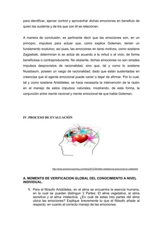 para identificar, ejercer control y aprovechar dichas emociones en beneficio de
quien las sustenta y de los que con él se relacionan.


A manera de conclusión, es pertinente decir que las emociones son, en un
principio, impulsos para actuar que, como explica Goleman, tienen un
fundamento evolutivo; así pues, las emociones en tanto motivos, como sostiene
Zagzebski, determinan si se actúa de acuerdo a la virtud o al vicio; de forma
beneficiosa o contraproducente. No obstante, dichas emociones no son simples
impulsos desprovistos de racionalidad, sino que, tal y como lo sostiene
Nussbaum, poseen un rasgo de racionalidad, dado que están sustentadas en
creencias que el agente emocional puede variar o dejar de afirmar. Por lo cual,
tal y como sostiene Aristóteles, se hace necesaria la intervención de la razón
en el manejo de estos impulsos naturales, mostrando, de esta forma, la
conjunción entre mente racional y mente emocional de que habla Goleman.




IV. PROCESO DE EVALUACIÓN




                    http://www.eclosioncoaching.com/blog/2012/04/taller-inteligencia-emocional-en-valladolid/



A. MOMENTO DE VERIFICACION GLOBAL DEL CONOCIMIENTO A NIVEL
INDIVIDUAL.

   1. Para el filósofo Aristóteles, en el alma se encuentra la esencia humana,
      en la cual se pueden distinguir 3 Partes: El alma vegetativa, el alma
      sensitiva y el alma intelectiva. ¿En cuál de estas tres partes del alma
      ubica las emociones? Explique brevemente lo que el filósofo añade al
      respecto, en cuanto al correcto manejo de las emociones.
 