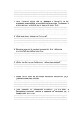 ………………………………………………………………………………………
………………………………………………………………………………………
………………………………………………………………………………………
………………………………………………………………………………………
………………………………………………………………………………………

2. Linda Zagzebski afirma: que es necesaria la educación de las
   emociones para posibilitar la adquisición de las virtudes. Con base en lo
   anterior piense y sustente lo que el argumento quiere decir.
………………………………………………………………………………………
………………………………………………………………………………………
………………………………………………………………………………………
………………………………………………………………………………………
………………………………………………………………………………………
3. ¿Qué entiende por Inteligencia Emocional?
………………………………………………………………………………………
………………………………………………………………………………………
………………………………………………………………………………………
………………………………………………………………………………………
………………………………………………………………………………………

4. Mencione cada uno de los cinco componentes de la Inteligencia
   emocional y lo que cada uno significa.
………………………………………………………………………………………
………………………………………………………………………………………
………………………………………………………………………………………
………………………………………………………………………………………
………………………………………………………………………………………
5. ¿Quién fue el primero en hablar sobre inteligencia emocional?
………………………………………………………………………………………
………………………………………………………………………………………
………………………………………………………………………………………




6. Desde FIPANI cómo se desarrollan habilidades emocionales (IE)?
   ¿Desde dónde lo hace posible?
………………………………………………………………………………………
………………………………………………………………………………………
………………………………………………………………………………………
………………………………………………………………………………………
………………………………………………………………………………………
7. ¿Qué entiendes por pensamiento cuidadoso? ¿En qué forma el
   pensamiento cuidadoso conduce al desarrollo de habilidades (IE) o
   manejo de las emociones?
………………………………………………………………………………………
………………………………………………………………………………………
………………………………………………………………………………………
 