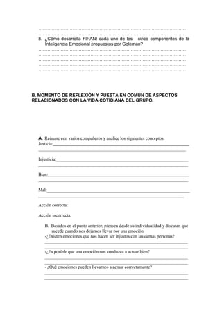 ………………………………………………………………………………………
  ………………………………………………………………………………………
  8. ¿Cómo desarrolla FIPANI cada uno de los cinco componentes de la
     Inteligencia Emocional propuestos por Goleman?
  ………………………………………………………………………………………
  ………………………………………………………………………………………
  ………………………………………………………………………………………
  ………………………………………………………………………………………
  ………………………………………………………………………………………




B. MOMENTO DE REFLEXIÓN Y PUESTA EN COMÚN DE ASPECTOS
RELACIONADOS CON LA VIDA COTIDIANA DEL GRUPO.




  A. Reúnase con varios compañeros y analice los siguientes conceptos:
  Justicia:


  Injusticia:


  Bien:


  Mal:


  Acción correcta:

  Acción incorrecta:

     B. Basados en el punto anterior, piensen desde su individualidad y discutan que
        sucede cuando nos dejamos llevar por una emoción
     -¿Existen emociones que nos hacen ser injustos con las demás personas?


     -¿Es posible que una emoción nos conduzca a actuar bien?


     - ¿Qué emociones pueden llevarnos a actuar correctamente?
 