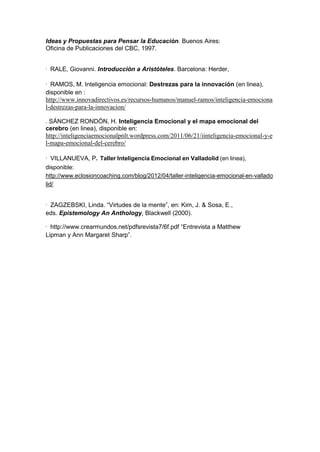 Ideas y Propuestas para Pensar la Educación. Buenos Aires:
Oficina de Publicaciones del CBC, 1997.


· RALE, Giovanni. Introducción a Aristóteles. Barcelona: Herder,

· RAMOS, M. Inteligencia emocional: Destrezas para la innovación (en linea),
disponible en :
http://www.innovadirectivos.es/recursos-humanos/manuel-ramos/inteligencia-emociona
l-destrezas-para-la-innovacion/

. SÁNCHEZ RONDÓN, H. Inteligencia Emocional y el mapa emocional del
cerebro (en linea), disponible en:
http://inteligenciaemocionalpnlt.wordpress.com/2011/06/21/iinteligencia-emocional-y-e
l-mapa-emocional-del-cerebro/

· VILLANUEVA, P. Taller Inteligencia Emocional en Valladolid (en linea),
disponible:
http://www.eclosioncoaching.com/blog/2012/04/taller-inteligencia-emocional-en-vallado
lid/


· ZAGZEBSKI, Linda. “Virtudes de la mente”, en: Kim, J. & Sosa, E.,
eds. Epistemology An Anthology, Blackwell (2000).

· http://www.crearmundos.net/pdfsrevista7/6f.pdf “Entrevista a Matthew
Lipman y Ann Margaret Sharp”.
 