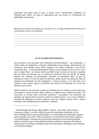 -Identificar que papel juega lo que se conoce como “pensamiento cuidadoso” en
Filosofía para Niños, en suma la importancia que este posee en el desarrollo de
habilidades emocionales.




Mencione un hecho del pasado que al pensar en el, le haga experimentar de nuevo la
emoción que vivió en ese momento.




                          EVALUACIÓN DIAGNÓSTICA

Las emociones, son conocidas como fenómenos psicofisiológicos 1 que representan a
ciertos modos de adaptación a estímulos ambientales de uno mismo. Anteriormente, las
emociones eran miradas como meros impulsos, los cuales conducían a una acción,
muchas de ellas con desencadenamientos fatales. Un de ejemplo de ello es la ira, en la
que la sangre fluye a las manos siendo más fácil tomar un arma, tal acción se pensaba
que era propia de personas con un coeficiente intelectual bajo, por decirlo de alguna
manera; sin embargo, tal pensamiento resultaba ser demasiado flojo, ya que las
emociones existen y se dan en todas las personas, donde ejercer un manejo de ellas no
depende necesariamente de cuan inteligentes y exitosos seamos, si no más bien, en la
manera en que seamos capaces de afrontar una situación de dificultad, en la cual este
presente una emoción.

Dado lo anterior, una emoción es pues, un estimulo que nos conduce a una acción; que
nos impulsa a ciertas personas, ideas, objetos y en algunos casos, alejarnos de ellos. Las
emociones se dividen entre emociones primarias y secundarias. Las primarias son
aquellas que forman parte de nuestro instinto de supervivencia y nos son de utilidad al
momento de adaptarnos al medio ambiente, estas son: alegría, tristeza, rabia y miedo;
asumidas como manifestaciones corporales y mentales.


1
  Psicofisiología (del Griego ψῡχή, psȳkhē, "aliento, vida, alma"; φύζις, physis,
"naturaleza, origen"; y-λογία, -logia) la rama de la psicología relacionada con las
bases fisiológicas de los procesospsicológicos. Se solía llamar psicofisiología cognitiva
hasta mediados de los años 1990 y actualmente se le denomina neurociencia cognitiva.
La psicofisiología se distingue de la psicología fisiológica en que la psicofisiología
analiza el modo en que las actividades psicológicas producen respuestas fisiológicas,
mientras que la psicología fisiológica analiza los mecanismos fisiológicos que conducen
a actividad psicológica.
 