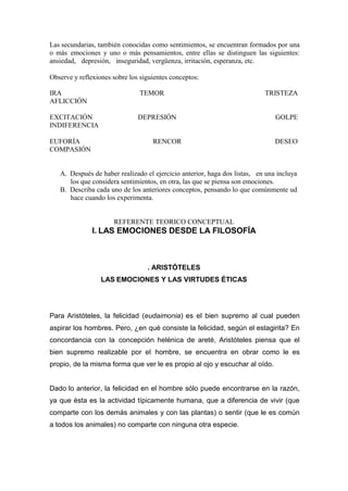 Las secundarias, también conocidas como sentimientos, se encuentran formados por una
o más emociones y uno o más pensamientos, entre ellas se distinguen las siguientes:
ansiedad, depresión, inseguridad, vergüenza, irritación, esperanza, etc.

Observe y reflexiones sobre los siguientes conceptos:

IRA                            TEMOR                                       TRISTEZA
AFLICCIÓN

EXCITACIÓN                     DEPRESIÓN                                       GOLPE
INDIFERENCIA

EUFORÍA                             RENCOR                                     DESEO
COMPASIÓN


   A. Después de haber realizado el ejercicio anterior, haga dos listas, en una incluya
      los que considera sentimientos, en otra, las que se piensa son emociones.
   B. Describa cada uno de los anteriores conceptos, pensando lo que comúnmente ud
      hace cuando los experimenta.


                      REFERENTE TEORICO CONCEPTUAL
               I. LAS EMOCIONES DESDE LA FILOSOFÍA



                                  . ARISTÓTELES
                  LAS EMOCIONES Y LAS VIRTUDES ÉTICAS




Para Aristóteles, la felicidad (eudaimonia) es el bien supremo al cual pueden
aspirar los hombres. Pero, ¿en qué consiste la felicidad, según el estagirita? En
concordancia con la concepción helénica de areté, Aristóteles piensa que el
bien supremo realizable por el hombre, se encuentra en obrar como le es
propio, de la misma forma que ver le es propio al ojo y escuchar al oído.


Dado lo anterior, la felicidad en el hombre sólo puede encontrarse en la razón,
ya que ésta es la actividad típicamente humana, que a diferencia de vivir (que
comparte con los demás animales y con las plantas) o sentir (que le es común
a todos los animales) no comparte con ninguna otra especie.
 