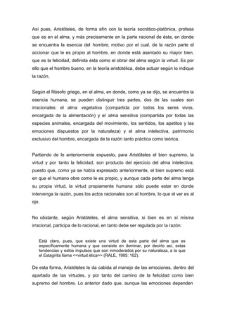 Así pues, Aristóteles, de forma afín con la teoría socrático-platónica, profesa
que es en el alma, y más precisamente en la parte racional de ésta, en donde
se encuentra la esencia del hombre; motivo por el cual, de la razón parte el
accionar que le es propio al hombre, en donde está asentado su mayor bien,
que es la felicidad, definida ésta como el obrar del alma según la virtud. Es por
ello que el hombre bueno, en la teoría aristotélica, debe actuar según lo indique
la razón.


Según el filósofo griego, en el alma, en donde, como ya se dijo, se encuentra la
esencia humana, se pueden distinguir tres partes, dos de las cuales son
irracionales: el alma vegetativa (compartida por todos los seres vivos,
encargada de la alimentación) y el alma sensitiva (compartida por todas las
especies animales, encargada del movimiento, los sentidos, los apetitos y las
emociones dispuestos por la naturaleza) y el alma intelectiva, patrimonio
exclusivo del hombre, encargada de la razón tanto práctica como teórica.


Partiendo de lo anteriormente expuesto, para Aristóteles el bien supremo, la
virtud y por tanto la felicidad, son producto del ejercicio del alma intelectiva,
puesto que, como ya se había expresado anteriormente, el bien supremo está
en que el humano obre como le es propio, y aunque cada parte del alma tenga
su propia virtud, la virtud propiamente humana sólo puede estar en donde
intervenga la razón, pues los actos racionales son al hombre, lo que el ver es al
ojo.


No obstante, según Aristóteles, el alma sensitiva, si bien es en sí misma
irracional, participa de lo racional, en tanto debe ser regulada por la razón:


   Está claro, pues, que existe una virtud de esta parte del alma que es
   específicamente humana y que consiste en dominar, por decirlo así, estas
   tendencias y estos impulsos que son inmoderados por su naturaleza, a la que
   el Estagirita llama <<virtud ética>> (RALE, 1985: 102).

De esta forma, Aristóteles le da cabida al manejo de las emociones, dentro del
apartado de las virtudes, y por tanto del camino de la felicidad como bien
supremo del hombre. Lo anterior dado que, aunque las emociones dependen
 