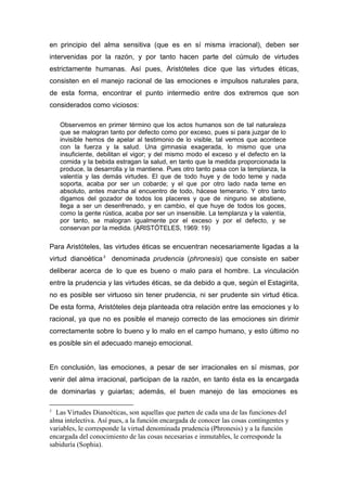 en principio del alma sensitiva (que es en sí misma irracional), deben ser
intervenidas por la razón, y por tanto hacen parte del cúmulo de virtudes
estrictamente humanas. Así pues, Aristóteles dice que las virtudes éticas,
consisten en el manejo racional de las emociones e impulsos naturales para,
de esta forma, encontrar el punto intermedio entre dos extremos que son
considerados como viciosos:

    Observemos en primer término que los actos humanos son de tal naturaleza
    que se malogran tanto por defecto como por exceso, pues si para juzgar de lo
    invisible hemos de apelar al testimonio de lo visible, tal vemos que acontece
    con la fuerza y la salud. Una gimnasia exagerada, lo mismo que una
    insuficiente, debilitan el vigor; y del mismo modo el exceso y el defecto en la
    comida y la bebida estragan la salud, en tanto que la medida proporcionada la
    produce, la desarrolla y la mantiene. Pues otro tanto pasa con la templanza, la
    valentía y las demás virtudes. El que de todo huye y de todo teme y nada
    soporta, acaba por ser un cobarde; y el que por otro lado nada teme en
    absoluto, antes marcha al encuentro de todo, hácese temerario. Y otro tanto
    digamos del gozador de todos los placeres y que de ninguno se abstiene,
    llega a ser un desenfrenado, y en cambio, el que huye de todos los goces,
    como la gente rústica, acaba por ser un insensible. La templanza y la valentía,
    por tanto, se malogran igualmente por el exceso y por el defecto, y se
    conservan por la medida. (ARISTÓTELES, 1969: 19)

Para Aristóteles, las virtudes éticas se encuentran necesariamente ligadas a la
virtud dianoética 2 denominada prudencia (phronesis) que consiste en saber
deliberar acerca de lo que es bueno o malo para el hombre. La vinculación
entre la prudencia y las virtudes éticas, se da debido a que, según el Estagirita,
no es posible ser virtuoso sin tener prudencia, ni ser prudente sin virtud ética.
De esta forma, Aristóteles deja planteada otra relación entre las emociones y lo
racional, ya que no es posible el manejo correcto de las emociones sin dirimir
correctamente sobre lo bueno y lo malo en el campo humano, y esto último no
es posible sin el adecuado manejo emocional.


En conclusión, las emociones, a pesar de ser irracionales en sí mismas, por
venir del alma irracional, participan de la razón, en tanto ésta es la encargada
de dominarlas y guiarlas; además, el buen manejo de las emociones es

2
  Las Virtudes Dianoéticas, son aquellas que parten de cada una de las funciones del
alma intelectiva. Así pues, a la función encargada de conocer las cosas contingentes y
variables, le corresponde la virtud denominada prudencia (Phronesis) y a la función
encargada del conocimiento de las cosas necesarias e inmutables, le corresponde la
sabiduría (Sophia).
 