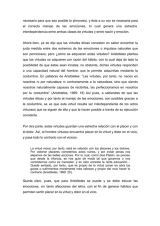 necesario para que sea posible la phronesis, y ésta a su vez es necesaria para
el correcto manejo de las emociones, lo cual genera una estrecha
interdependencia entre ambas clases de virtudes y entre razón y emoción.


Ahora bien, ya se dijo que las virtudes éticas consisten en saber encontrar la
justa medida entre dos extremos de las emociones o impulsos naturales que
son perniciosos; pero ¿cómo se adquieren estas virtudes? Aristóteles plantea
que las virtudes se adquieren por razón del hábito, con lo cual deja de lado la
posibilidad de que éstas sean innatas; no obstante, dichas virtudes responden
a una capacidad natural del hombre, que le permite adquirirlas mediante la
costumbre. En palabras de Aristóteles: “Las virtudes, por tanto, no nacen en
nosotros ni por naturaleza ni contrariamente a la naturaleza, sino que siendo
nosotros naturalmente capaces de recibirlas, las perfeccionamos en nosotros
por la costumbre” (Aristóteles, 1969: 18) Así pues, a sabiendas de que las
virtudes éticas y por tanto el manejo de las emociones, son posibles gracias a
la costumbre, se ve que esta virtud resulta ser interdependiente de los actos
virtuosos que se siguen de ella y que la hacen posible a través de su ejecución
constante.


Por otra parte, estas virtudes guardan una estrecha relación con el placer y con
el dolor. Así, el hombre virtuoso encuentra placer en la virtud y dolor en el vicio,
y pasa todo lo contrario con el vicioso:


     La virtud moral, por tanto, está en relación con los placeres y los dolores.
     Por obtener placeres cometemos actos ruines, y por evitar penas nos
     alejamos de las bellas acciones. Por lo cual, como dice Platón, es preciso
     que desde la infancia, se nos guíe de modo tal que gocemos o nos
     contristemos como es menester, y en esto consiste la recta educación…
     Quede sentado, por tanto, que es propio de la virtud poner en obra los
     goces o sufrimientos moralmente más valiosos y propio del vicio hacer lo
     contrario (Aristóteles, 1969: 20).

Queda claro, pues, que para Aristóteles se puede y se debe educar las
emociones, en tanto afecciones del alma, con el fin de generar hábitos que
permitan sentir placer en la virtud y dolor en el vicio.
 