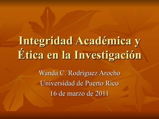 Integridad Académica y
Ética en la Investigación
    Wanda C. Rodríguez Arocho
    Universidad de Puerto Rico
       16 de marzo de 2011
 