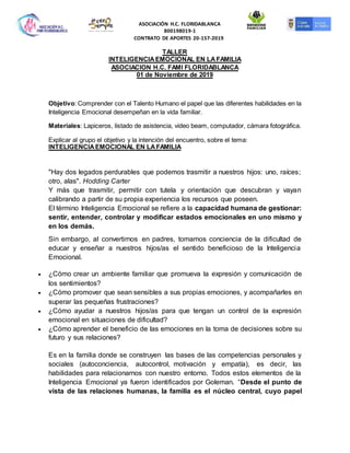 ASOCIACIÓN H.C. FLORIDABLANCA
800198019-1
CONTRATO DE APORTES 20-157-2019
TALLER
INTELIGENCIAEMOCIONAL EN LAFAMILIA
ASOCIACION H.C. FAMI FLORIDABLANCA
01 de Noviembre de 2019
Objetivo: Comprender con el Talento Humano el papel que las diferentes habilidades en la
Inteligencia Emocional desempeñan en la vida familiar.
Materiales: Lapiceros, listado de asistencia, video beam, computador, cámara fotográfica.
Explicar al grupo el objetivo y la intención del encuentro, sobre el tema:
INTELIGENCIAEMOCIONAL EN LAFAMILIA
"Hay dos legados perdurables que podemos trasmitir a nuestros hijos: uno, raíces;
otro, alas". Hodding Carter
Y más que trasmitir, permitir con tutela y orientación que descubran y vayan
calibrando a partir de su propia experiencia los recursos que poseen.
El término Inteligencia Emocional se refiere a la capacidad humana de gestionar:
sentir, entender, controlar y modificar estados emocionales en uno mismo y
en los demás.
Sin embargo, al convertirnos en padres, tomamos conciencia de la dificultad de
educar y enseñar a nuestros hijos/as el sentido beneficioso de la Inteligencia
Emocional.
 ¿Cómo crear un ambiente familiar que promueva la expresión y comunicación de
los sentimientos?
 ¿Cómo promover que sean sensibles a sus propias emociones, y acompañarles en
superar las pequeñas frustraciones?
 ¿Cómo ayudar a nuestros hijos/as para que tengan un control de la expresión
emocional en situaciones de dificultad?
 ¿Cómo aprender el beneficio de las emociones en la toma de decisiones sobre su
futuro y sus relaciones?
Es en la familia donde se construyen las bases de las competencias personales y
sociales (autoconciencia, autocontrol, motivación y empatía), es decir, las
habilidades para relacionarnos con nuestro entorno. Todos estos elementos de la
Inteligencia Emocional ya fueron identificados por Goleman. “Desde el punto de
vista de las relaciones humanas, la familia es el núcleo central, cuyo papel
 