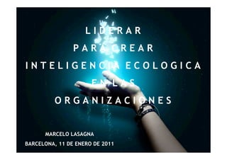 LIDERAR
                PARA CREAR
INTELIGENCIA ECOLOGICA
                      EN LAS
         ORGANIZACIONES


      MARCELO LASAGNA
BARCELONA, 11 DE ENERO DE 2011
 
