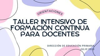 TALLER INTENSIVO DE
FORMACIÓN CONTINUA
PARA DOCENTES
ORIENTACIONES
DIRECCIÓN DE EDUCACIÓN PRIMARIA
JULIO 2023
 