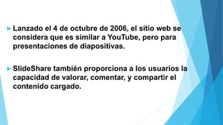  Lanzado el 4 de octubre de 2006, el sitio web se
considera que es similar a YouTube, pero para
presentaciones de diapositivas.
 SlideShare también proporciona a los usuarios la
capacidad de valorar, comentar, y compartir el
contenido cargado.
 