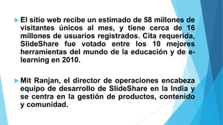  El sitio web recibe un estimado de 58 millones de
visitantes únicos al mes, y tiene cerca de 16
millones de usuarios registrados. Cita requerida,
SlideShare fue votado entre los 10 mejores
herramientas del mundo de la educación y de e-
learning en 2010.
 Mit Ranjan, el director de operaciones encabeza
equipo de desarrollo de SlideShare en la India y
se centra en la gestión de productos, contenido
y comunidad.
 
