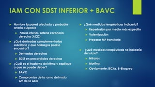 IAM CON SDST INFERIOR + BAVC
u Nombre la pared afectada y probable
arteria culpable
u Pared inferior. Arteria coronaria
derecha (ACD)
u ¿Qué derivadas complementarias
solicitaría y qué hallazgos podría
encontrar?
u Derivadas derechas
u SDST en precordiales derechas
u ¿Cuál es el trastorno del ritmo y explique
a qué se puede deber?
u BAVC
u Compromiso de la rama del nodo
AV de la ACD
u ¿Qué medidas terapéuticas indicaría?
u Reperfusión por medio más expedito
u Volemización
u Preparar MP transitorio
u ¿Qué medidas terapéuticas no indicaría
de inicio?
u Nitratos
u Morfina
u Obviamente: iECAs, B-Bloqueo
 