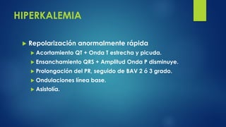 HIPERKALEMIA
u Repolarización anormalmente rápida
u Acortamiento QT + Onda T estrecha y picuda.
u Ensanchamiento QRS + Amplitud Onda P disminuye.
u Prolongación del PR, seguido de BAV 2 ó 3 grado.
u Ondulaciones línea base.
u Asistolía.
 