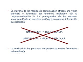 •   La mayoría de los medios de comunicación ofrecen una visión
    alarmista y traumática del fenómeno migratorio, con la
    despersonalización de los protagonistas de los sucesos,
    imágenes dónde se muestran naúfragos en pateras, información
    que relaciona:



                 INMIGRACION = DELINCUENCIA

              INMIGRACION = FRACASO ESCOLAR



•   La realidad de las personas inmigrantes se vuelve falsamente
    estereotipada.
 