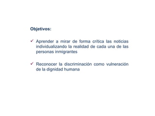 Objetivos:

 Aprender a mirar de forma crítica las noticias
  individualizando la realidad de cada una de las
  personas inmigrantes

 Reconocer la discriminación como vulneración
  de la dignidad humana
 