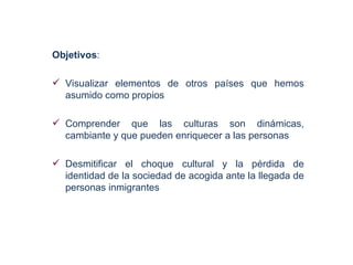 Objetivos:

 Visualizar elementos de otros países que hemos
  asumido como propios

 Comprender que las culturas son dinámicas,
  cambiante y que pueden enriquecer a las personas

 Desmitificar el choque cultural y la pérdida de
  identidad de la sociedad de acogida ante la llegada de
  personas inmigrantes
 