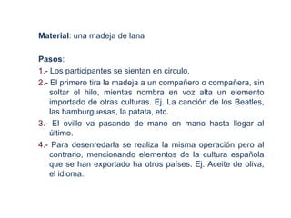 Material: una madeja de lana

Pasos:
1.- Los participantes se sientan en circulo.
2.- El primero tira la madeja a un compañero o compañera, sin
    soltar el hilo, mientas nombra en voz alta un elemento
    importado de otras culturas. Ej. La canción de los Beatles,
    las hamburguesas, la patata, etc.
3.- El ovillo va pasando de mano en mano hasta llegar al
    último.
4.- Para desenredarla se realiza la misma operación pero al
    contrario, mencionando elementos de la cultura española
    que se han exportado ha otros países. Ej. Aceite de oliva,
    el idioma.
 