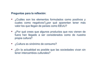Preguntas para la reflexión:

 ¿Cuáles son los elementos formulados como positivos y
  cuales como negativos?¿por qué aparentan tener más
  valor los que llegan de países como EEUU?

 ¿Por qué crees que algunos productos que nos vienen de
  fuera han llegado a ser considerados como de nuestra
  propia cultura?

 ¿Cultura es sinónimo de consumo?

 ¿En la actualidad es posible que las sociedades vivan sin
  tener intercambios culturales?
 