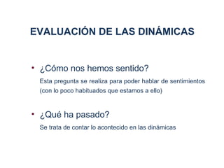 EVALUACIÓN DE LAS DINÁMICAS


• ¿Cómo nos hemos sentido?
 Esta pregunta se realiza para poder hablar de sentimientos
 (con lo poco habituados que estamos a ello)


• ¿Qué ha pasado?
 Se trata de contar lo acontecido en las dinámicas
 