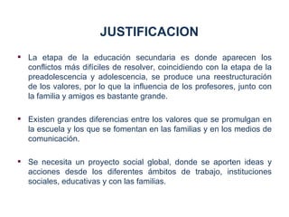 JUSTIFICACION
 La etapa de la educación secundaria es donde aparecen los
  conflictos más difíciles de resolver, coincidiendo con la etapa de la
  preadolescencia y adolescencia, se produce una reestructuración
  de los valores, por lo que la influencia de los profesores, junto con
  la familia y amigos es bastante grande.

 Existen grandes diferencias entre los valores que se promulgan en
  la escuela y los que se fomentan en las familias y en los medios de
  comunicación.

 Se necesita un proyecto social global, donde se aporten ideas y
  acciones desde los diferentes ámbitos de trabajo, instituciones
  sociales, educativas y con las familias.
 