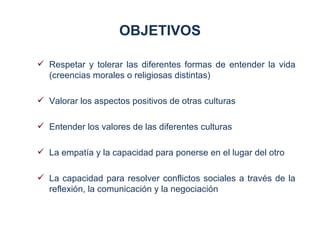 OBJETIVOS

 Respetar y tolerar las diferentes formas de entender la vida
  (creencias morales o religiosas distintas)

 Valorar los aspectos positivos de otras culturas

 Entender los valores de las diferentes culturas

 La empatía y la capacidad para ponerse en el lugar del otro

 La capacidad para resolver conflictos sociales a través de la
  reflexión, la comunicación y la negociación
 