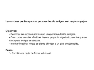 Las razones por las que una persona decide emigrar son muy complejas.



Objetivos:
  - Recordar las razones por las que una persona decide emigrar.
  - Que consecuencias afectivas tiene el proyecto migratorio para los que se
  van y para los que se quedan.
  - Intentar imaginar lo que se siente al llegar a un país desconocido.

Pasos:
   1- Escribir una carta de forma individual.
 