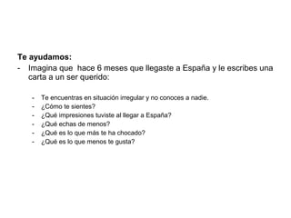 Te ayudamos:
- Imagina que hace 6 meses que llegaste a España y le escribes una
   carta a un ser querido:

   -   Te encuentras en situación irregular y no conoces a nadie.
   -   ¿Cómo te sientes?
   -   ¿Qué impresiones tuviste al llegar a España?
   -   ¿Qué echas de menos?
   -   ¿Qué es lo que más te ha chocado?
   -   ¿Qué es lo que menos te gusta?
 