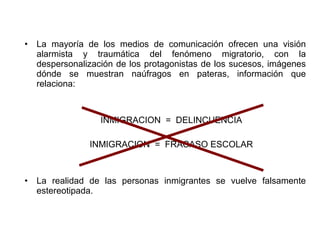•   La mayoría de los medios de comunicación ofrecen una visión
    alarmista y traumática del fenómeno migratorio, con la
    despersonalización de los protagonistas de los sucesos, imágenes
    dónde se muestran naúfragos en pateras, información que
    relaciona:



                   INMIGRACION = DELINCUENCIA

                INMIGRACION = FRACASO ESCOLAR



•   La realidad de las personas inmigrantes se vuelve falsamente
    estereotipada.
 