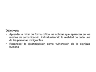 Objetivos:
• Aprender a mirar de forma crítica las noticias que aparecen en los
  medios de comunicación, individualizando la realidad de cada una
  de las personas inmigrantes
• Reconocer la discriminación como vulneración de la dignidad
  humana
 