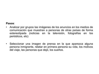 Pasos:
• Analizar por grupos las imágenes de los anuncios en los medios de
  comunicación que muestran a personas de otras países de forma
  estereotipada (noticias en la televisión, fotografías en los
  periódicos, etc)

•   Seleccionar una imagen de prensa en la que aparezca alguna
    persona inmigrante, relatar en primera persona su vida, los motivos
    del viaje, las personas que dejó, los sueños.
 