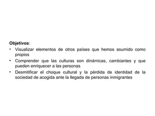 Objetivos:
• Visualizar elementos de otros países que hemos asumido como
  propios
• Comprender que las culturas son dinámicas, cambiantes y que
  pueden enriquecer a las personas
• Desmitificar el choque cultural y la pérdida de identidad de la
  sociedad de acogida ante la llegada de personas inmigrantes
 