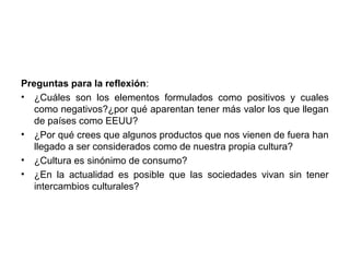 Preguntas para la reflexión:
• ¿Cuáles son los elementos formulados como positivos y cuales
   como negativos?¿por qué aparentan tener más valor los que llegan
   de países como EEUU?
• ¿Por qué crees que algunos productos que nos vienen de fuera han
   llegado a ser considerados como de nuestra propia cultura?
• ¿Cultura es sinónimo de consumo?
• ¿En la actualidad es posible que las sociedades vivan sin tener
   intercambios culturales?
 