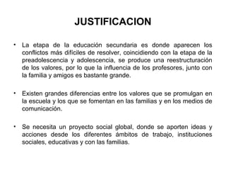 JUSTIFICACION

•   La etapa de la educación secundaria es donde aparecen los
    conflictos más difíciles de resolver, coincidiendo con la etapa de la
    preadolescencia y adolescencia, se produce una reestructuración
    de los valores, por lo que la influencia de los profesores, junto con
    la familia y amigos es bastante grande.

•   Existen grandes diferencias entre los valores que se promulgan en
    la escuela y los que se fomentan en las familias y en los medios de
    comunicación.

•   Se necesita un proyecto social global, donde se aporten ideas y
    acciones desde los diferentes ámbitos de trabajo, instituciones
    sociales, educativas y con las familias.
 