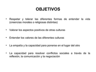 OBJETIVOS

•   Respetar y tolerar las diferentes formas de entender la vida
    (creencias morales o religiosas distintas)

•   Valorar los aspectos positivos de otras culturas

•   Entender los valores de las diferentes culturas

•   La empatía y la capacidad para ponerse en el lugar del otro

•   La capacidad para resolver conflictos sociales a través de la
    reflexión, la comunicación y la negociación
 