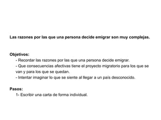 Las razones por las que una persona decide emigrar son muy complejas. 
Objetivos: 
- Recordar las razones por las que una persona decide emigrar. 
- Que consecuencias afectivas tiene el proyecto migratorio para los que se 
van y para los que se quedan. 
- Intentar imaginar lo que se siente al llegar a un país desconocido. 
Pasos: 
1- Escribir una carta de forma individual. 
 