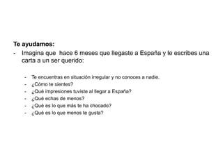 Te ayudamos: 
- Imagina que hace 6 meses que llegaste a España y le escribes una 
carta a un ser querido: 
- Te encuentras en situación irregular y no conoces a nadie. 
- ¿Cómo te sientes? 
- ¿Qué impresiones tuviste al llegar a España? 
- ¿Qué echas de menos? 
- ¿Qué es lo que más te ha chocado? 
- ¿Qué es lo que menos te gusta? 
 