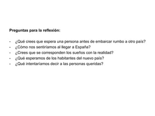 Preguntas para la reflexión: 
- ¿Qué crees que espera una persona antes de embarcar rumbo a otro país? 
- ¿Cómo nos sentiríamos al llegar a España? 
- ¿Crees que se corresponden los sueños con la realidad? 
- ¿Qué esperamos de los habitantes del nuevo país? 
- ¿Qué intentaríamos decir a las personas queridas? 
 