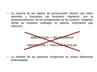 • La mayoría de los medios de comunicación ofrecen una visión 
alarmista y traumática del fenómeno migratorio, con la 
despersonalización de los protagonistas de los sucesos, imágenes 
dónde se muestran naúfragos en pateras, información que 
relaciona: 
INMIGRACION = DELINCUENCIA 
INMIGRACION = FRACASO ESCOLAR 
• La realidad de las personas inmigrantes se vuelve falsamente 
estereotipada. 
 