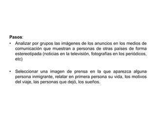 Pasos: 
• Analizar por grupos las imágenes de los anuncios en los medios de 
comunicación que muestran a personas de otras países de forma 
estereotipada (noticias en la televisión, fotografías en los periódicos, 
etc) 
• Seleccionar una imagen de prensa en la que aparezca alguna 
persona inmigrante, relatar en primera persona su vida, los motivos 
del viaje, las personas que dejó, los sueños. 
 