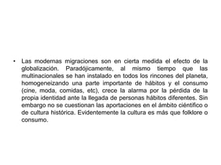 • Las modernas migraciones son en cierta medida el efecto de la 
globalización. Paradójicamente, al mismo tiempo que las 
multinacionales se han instalado en todos los rincones del planeta, 
homogeneizando una parte importante de hábitos y el consumo 
(cine, moda, comidas, etc), crece la alarma por la pérdida de la 
propia identidad ante la llegada de personas hábitos diferentes. Sin 
embargo no se cuestionan las aportaciones en el ámbito ciéntifico o 
de cultura histórica. Evidentemente la cultura es más que folklore o 
consumo. 
 