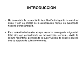 INTRODUCCIÓN 
• Ha aumentado la presencia de la población inmigrante en nuestras 
aulas, y por los efectos de la globalización hemos ido avanzando 
hacia la pluriculturalidad. 
• Pero la realidad educativa es que no se ha conseguido la igualdad 
total, sino que generalmente se menosprecia, rechaza u olvida la 
cultura minoritaria, permitiendo la supervivencia de aquel o aquella 
que se adapta a la cultura dominante. 
 