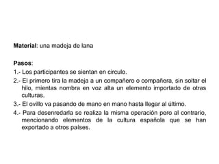 Material: una madeja de lana 
Pasos: 
1.- Los participantes se sientan en circulo. 
2.- El primero tira la madeja a un compañero o compañera, sin soltar el 
hilo, mientas nombra en voz alta un elemento importado de otras 
culturas. 
3.- El ovillo va pasando de mano en mano hasta llegar al último. 
4.- Para desenredarla se realiza la misma operación pero al contrario, 
mencionando elementos de la cultura española que se han 
exportado a otros países. 
 