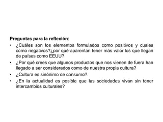 Preguntas para la reflexión: 
• ¿Cuáles son los elementos formulados como positivos y cuales 
como negativos?¿por qué aparentan tener más valor los que llegan 
de países como EEUU? 
• ¿Por qué crees que algunos productos que nos vienen de fuera han 
llegado a ser considerados como de nuestra propia cultura? 
• ¿Cultura es sinónimo de consumo? 
• ¿En la actualidad es posible que las sociedades vivan sin tener 
intercambios culturales? 
 